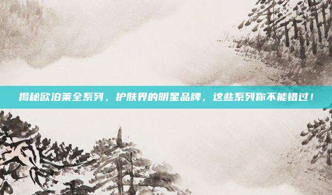 揭秘欧泊莱全系列，护肤界的明星品牌，这些系列你不能错过！