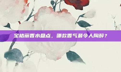 宝格丽香水盘点，哪款香气最令人陶醉？
