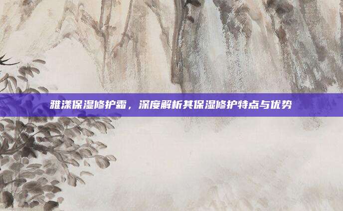 雅漾保湿修护霜，深度解析其保湿修护特点与优势