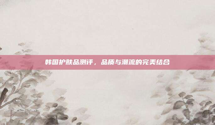 韩国护肤品测评,品质与潮流的完美结合