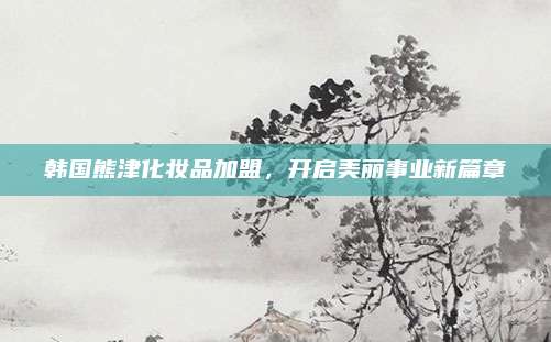韩国熊津化妆品加盟,开启美丽事业新篇章
