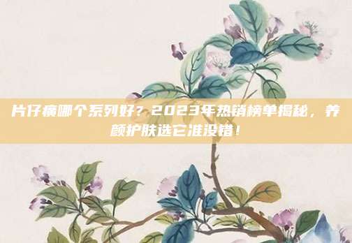 片仔癀哪个系列好？2023年热销榜单揭秘，养颜护肤选它准没错！
