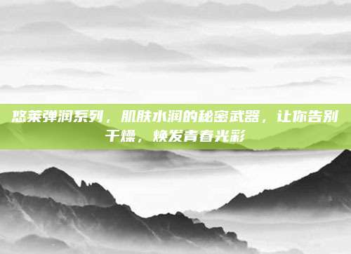 悠莱弹润系列，肌肤水润的秘密武器，让你告别干燥，焕发青春光彩