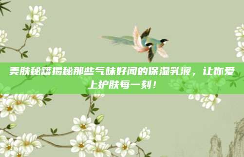 美肤秘籍揭秘那些气味好闻的保湿乳液，让你爱上护肤每一刻！