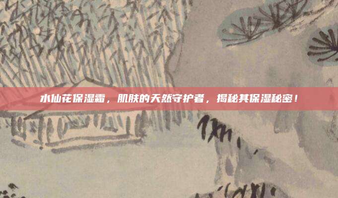 水仙花保湿霜，肌肤的天然守护者，揭秘其保湿秘密！