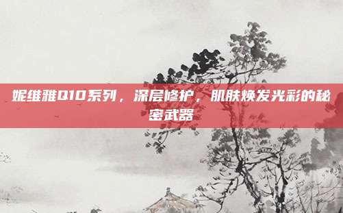妮维雅Q10系列，深层修护，肌肤焕发光彩的秘密武器