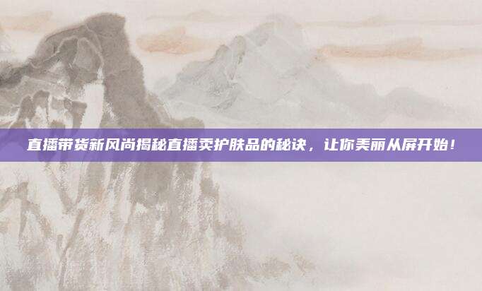直播带货新风尚揭秘直播卖护肤品的秘诀，让你美丽从屏开始！
