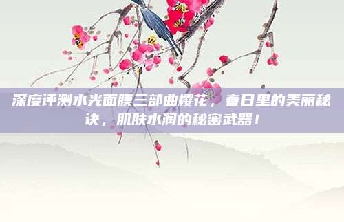 深度评测水光面膜三部曲樱花，春日里的美丽秘诀，肌肤水润的秘密武器！