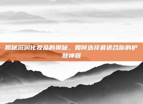 揭秘滋润化妆品的奥秘，如何选择最适合你的护肤神器