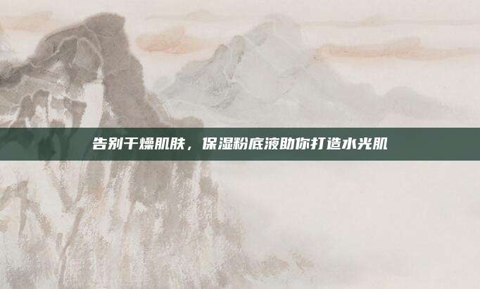 告别干燥肌肤，保湿粉底液助你打造水光肌