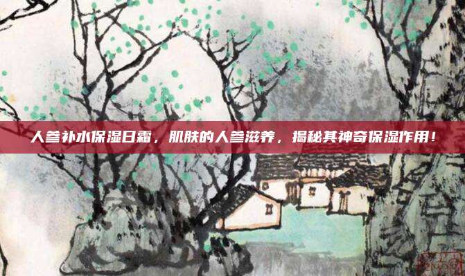 人参补水保湿日霜，肌肤的人参滋养，揭秘其神奇保湿作用！