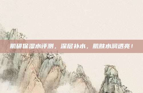肌研保湿水评测，深层补水，肌肤水润透亮！