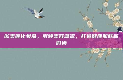 欧美莲化妆品,引领美容潮流,打造健康肌肤新时尚