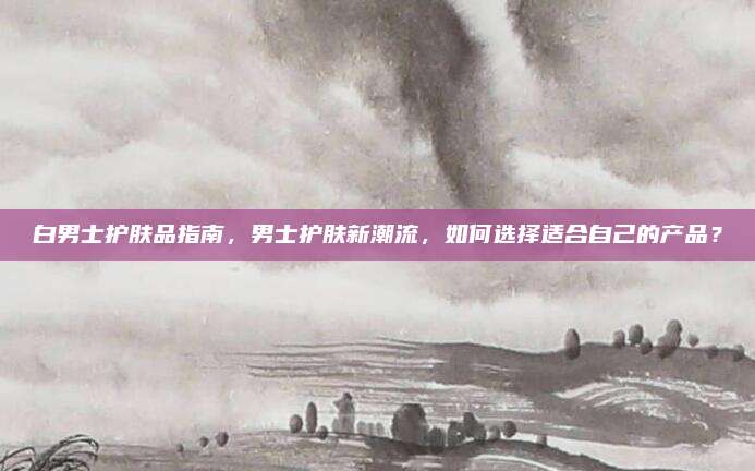 白男士护肤品指南，男士护肤新潮流，如何选择适合自己的产品？
