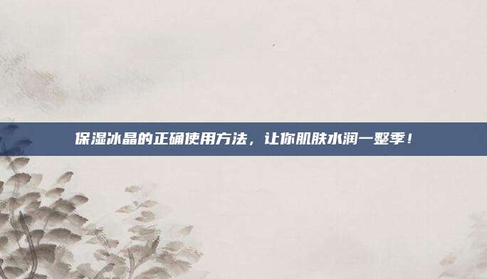 保湿冰晶的正确使用方法，让你肌肤水润一整季！