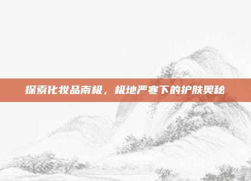 探索化妆品南极，极地严寒下的护肤奥秘