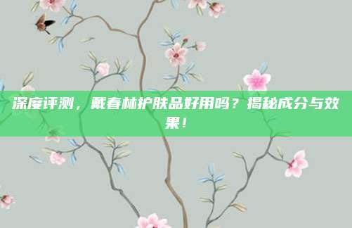 深度评测，戴春林护肤品好用吗？揭秘成分与效果！