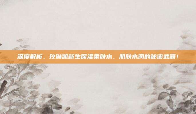 深度解析，玫琳凯新生保湿柔肤水，肌肤水润的秘密武器！