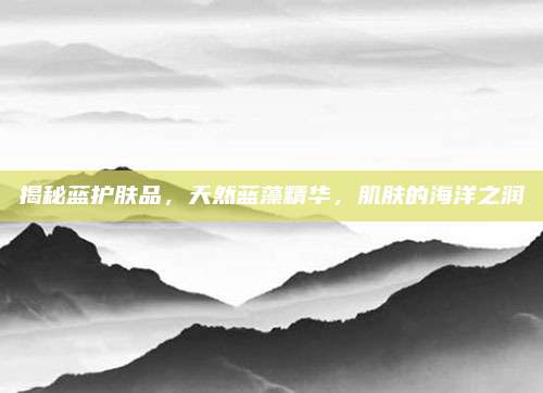 揭秘蓝护肤品，天然蓝藻精华，肌肤的海洋之润