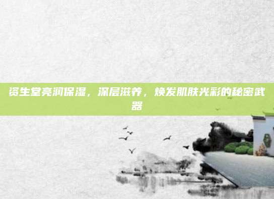 资生堂亮润保湿，深层滋养，焕发肌肤光彩的秘密武器