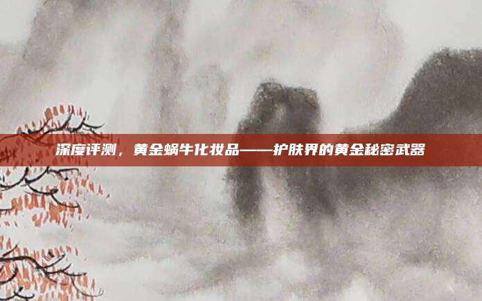 深度评测，黄金蜗牛化妆品——护肤界的黄金秘密武器