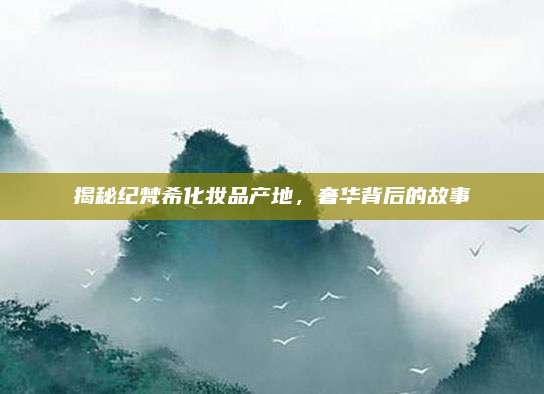 揭秘纪梵希化妆品产地，奢华背后的故事