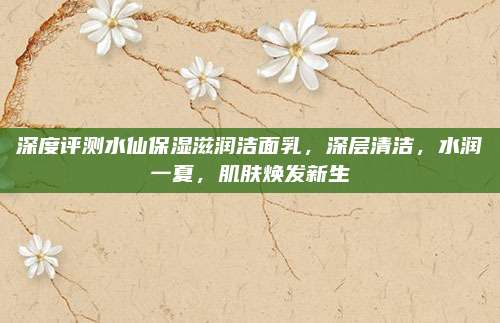 深度评测水仙保湿滋润洁面乳，深层清洁，水润一夏，肌肤焕发新生