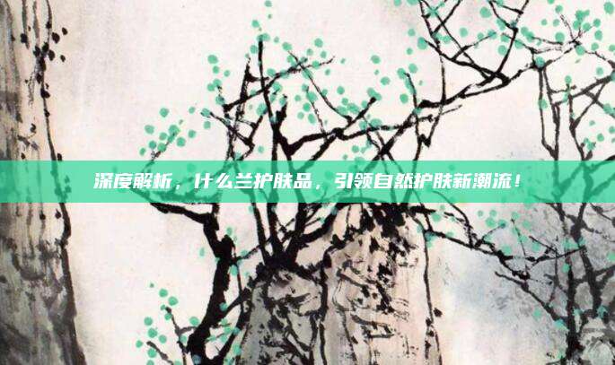 深度解析，什么兰护肤品，引领自然护肤新潮流！