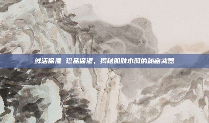 鲜活保湿 珍品保湿,揭秘肌肤水润的秘密武器