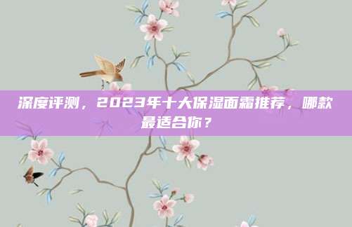 深度评测，2023年十大保湿面霜推荐，哪款最适合你？