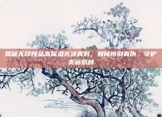 揭秘无印良品高保湿乳液真假，如何辨别真伪，守护美丽肌肤
