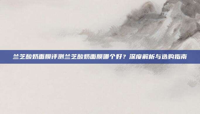 兰芝酸奶面膜评测兰芝酸奶面膜哪个好？深度解析与选购指南