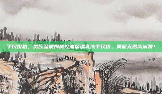 平民价格，贵族品质揭秘控油保湿乳液平民价，美丽无需高消费！
