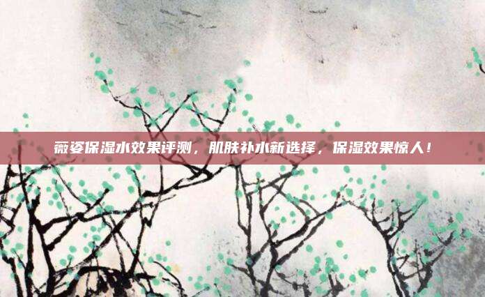 薇姿保湿水效果评测，肌肤补水新选择，保湿效果惊人！