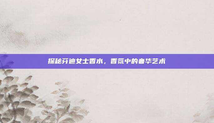 探秘芬迪女士香水,香氛中的奢华艺术