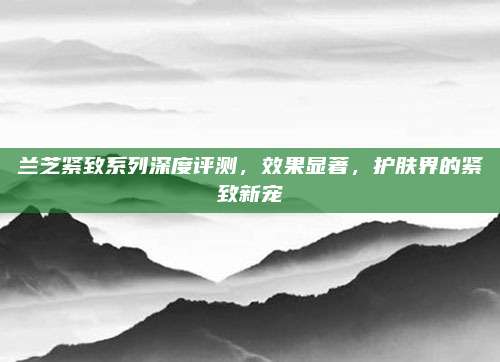 兰芝紧致系列深度评测，效果显著，护肤界的紧致新宠