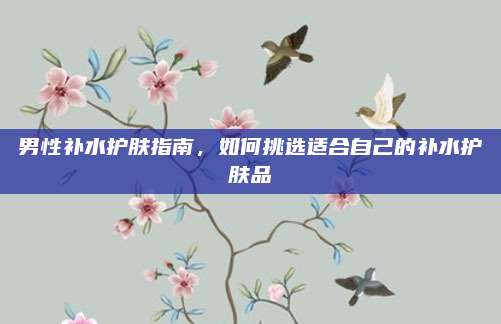 男性补水护肤指南，如何挑选适合自己的补水护肤品
