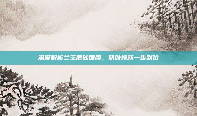 深度解析兰芝磨砂面膜，肌肤焕新一步到位
