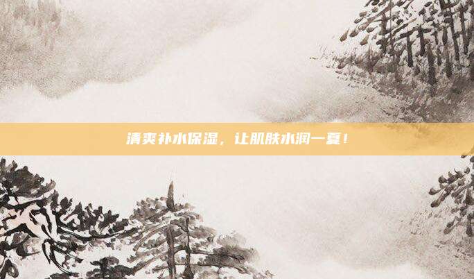 清爽补水保湿，让肌肤水润一夏！
