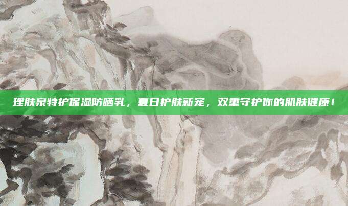 理肤泉特护保湿防晒乳，夏日护肤新宠，双重守护你的肌肤健康！