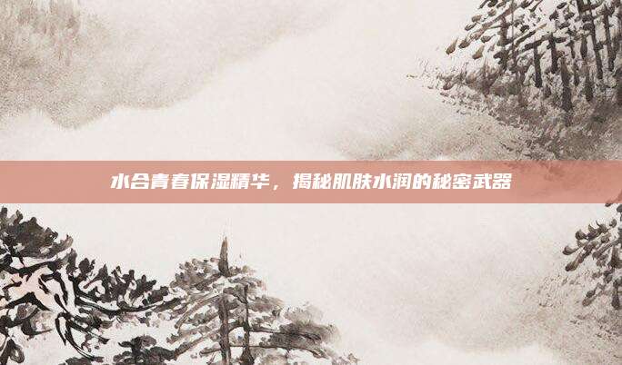 水合青春保湿精华，揭秘肌肤水润的秘密武器