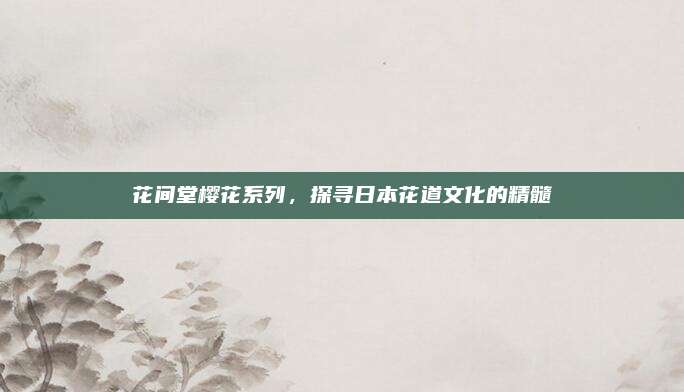 花间堂樱花系列，探寻日本花道文化的精髓