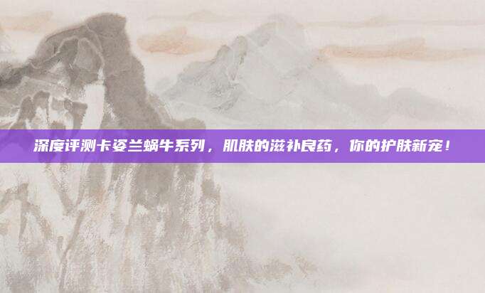 深度评测卡姿兰蜗牛系列,肌肤的滋补良药,你的护肤新宠!