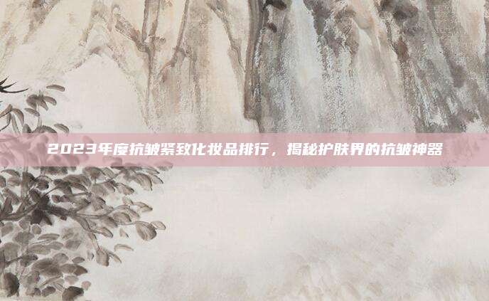 2023年度抗皱紧致化妆品排行,揭秘护肤界的抗皱神器