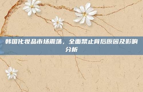 韩国化妆品市场震荡，全面禁止背后原因及影响分析