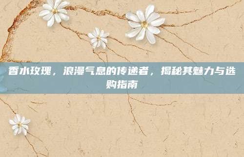香水玫瑰,浪漫气息的传递者,揭秘其魅力与选购指南