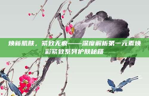 焕新肌肤,紧致无痕——深度解析第一元素焕彩紧致系列护肤秘籍