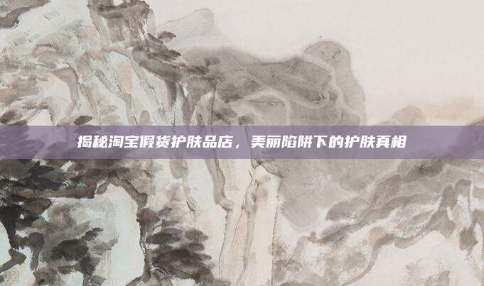 揭秘淘宝假货护肤品店，美丽陷阱下的护肤真相