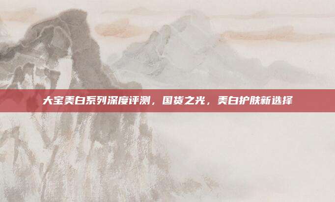 大宝美白系列深度评测,国货之光,美白护肤新选择