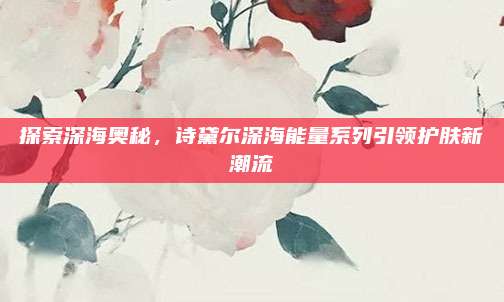 探索深海奥秘，诗黛尔深海能量系列引领护肤新潮流